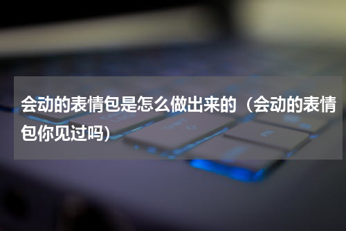 会动的表情包是怎么做出来的（会动的表情包你见过吗）