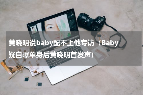 黄晓明说baby配不上他专访（Baby疑自曝单身后黄晓明首发声）