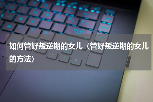 如何管好叛逆期的女儿（管好叛逆期的女儿的方法）