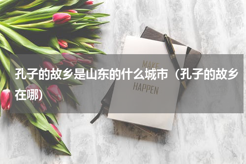 孔子的故乡是山东的什么城市（孔子的故乡在哪）