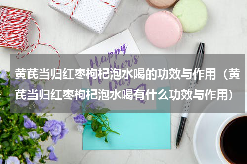 黄芪当归红枣枸杞泡水喝的功效与作用（黄芪当归红枣枸杞泡水喝有什么功效与作用）