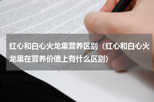 红心和白心火龙果营养区别（红心和白心火龙果在营养价值上有什么区别）