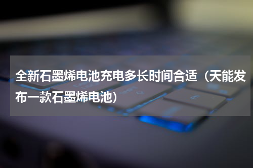 全新石墨烯电池充电多长时间合适（天能发布一款石墨烯电池）