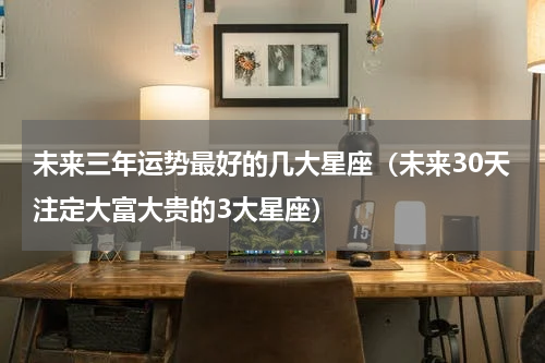 未来三年运势最好的几大星座（未来30天注定大富大贵的3大星座）