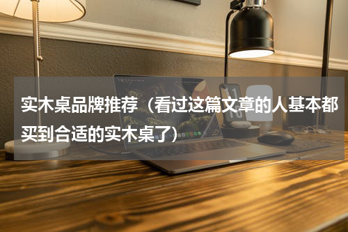 实木桌品牌推荐（看过这篇文章的人基本都买到合适的实木桌了）