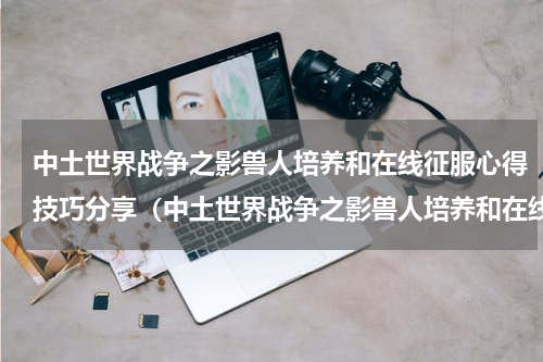 中土世界战争之影兽人培养和在线征服心得技巧分享（中土世界战争之影兽人培养和在线征服心得技巧分享）