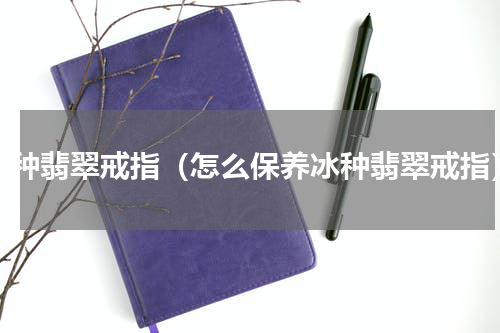 冰种翡翠戒指（怎么保养冰种翡翠戒指）