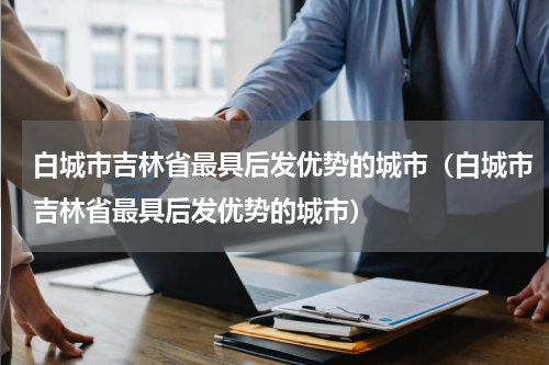 白城市吉林省最具后发优势的城市（白城市吉林省最具后发优势的城市）