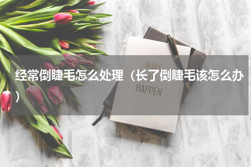 经常倒睫毛怎么处理（长了倒睫毛该怎么办）