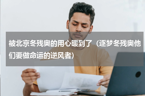 被北京冬残奥的用心暖到了（逐梦冬残奥他们要做命运的逆风者）