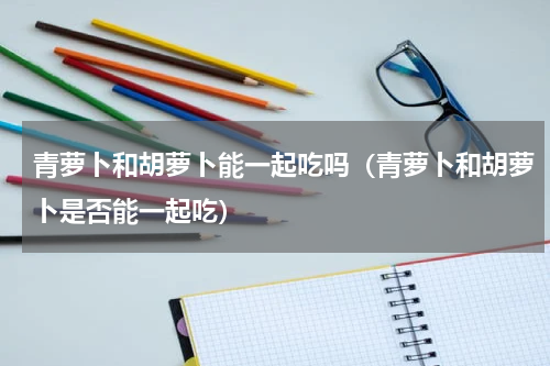青萝卜和胡萝卜能一起吃吗（青萝卜和胡萝卜是否能一起吃）