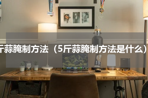 5斤蒜腌制方法（5斤蒜腌制方法是什么）