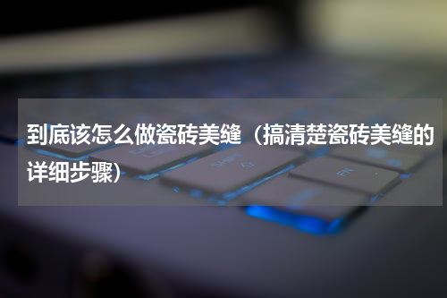 到底该怎么做瓷砖美缝（搞清楚瓷砖美缝的详细步骤）