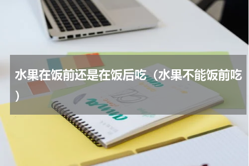 水果在饭前还是在饭后吃（水果不能饭前吃）