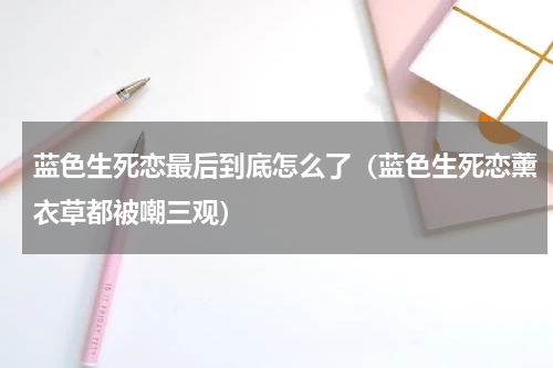 蓝色生死恋最后到底怎么了（蓝色生死恋薰衣草都被嘲三观）