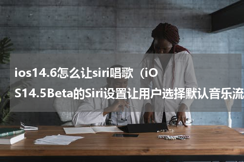 ios14.6怎么让siri唱歌（iOS14.5Beta的Siri设置让用户选择默认音乐流服务）
