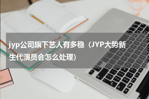 jyp公司旗下艺人有多稳（JYP大势新生代演员会怎么处理）