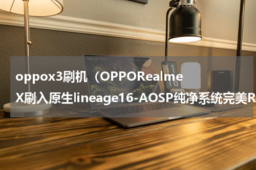 oppox3刷机（OPPORealmeX刷入原生lineage16-AOSP纯净系统完美ROOT）