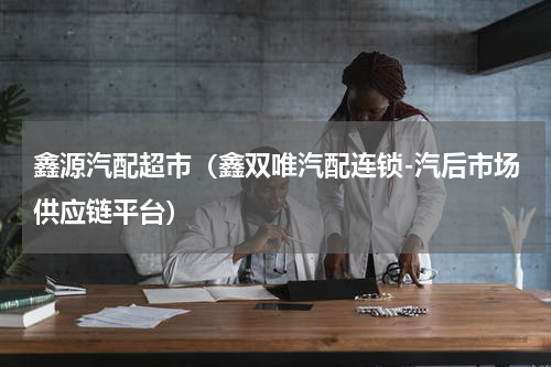 鑫源汽配超市（鑫双唯汽配连锁-汽后市场供应链平台）