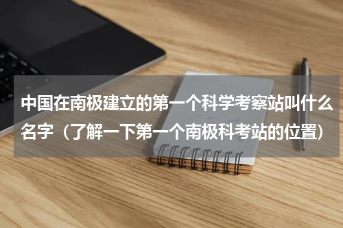 中国在南极建立的第一个科学考察站叫什么名字（了解一下第一个南极科考站的位置）