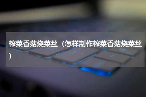 榨菜香菇烧菜丝（怎样制作榨菜香菇烧菜丝）