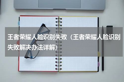 王者荣耀人脸识别失败（王者荣耀人脸识别失败解决办法详解）