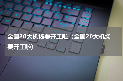 全国20大机场要开工啦（全国20大机场要开工啦）