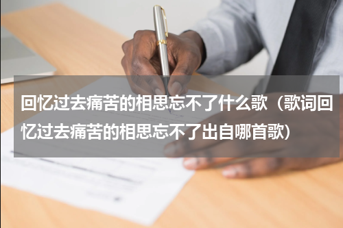 回忆过去痛苦的相思忘不了什么歌（歌词回忆过去痛苦的相思忘不了出自哪首歌）