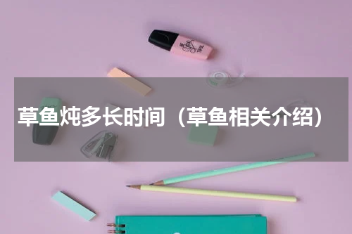 草鱼炖多长时间（草鱼相关介绍）