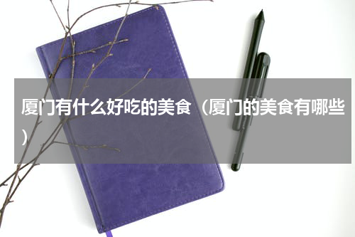 厦门有什么好吃的美食（厦门的美食有哪些）