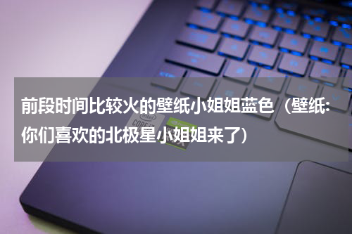 前段时间比较火的壁纸小姐姐蓝色（壁纸:你们喜欢的北极星小姐姐来了）
