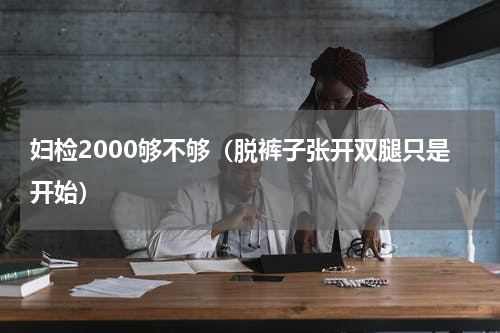 妇检2000够不够（脱裤子张开双腿只是开始）
