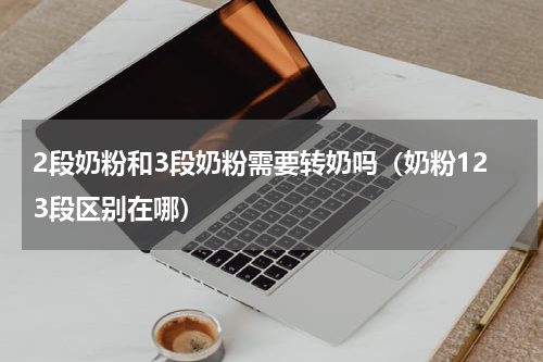 2段奶粉和3段奶粉需要转奶吗（奶粉123段区别在哪）