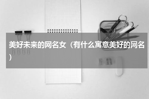 美好未来的网名女（有什么寓意美好的网名）