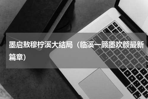墨启敖穆柠溪大结局（临溪一顾墨欢颜最新篇章）