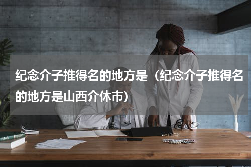 纪念介子推得名的地方是（纪念介子推得名的地方是山西介休市）