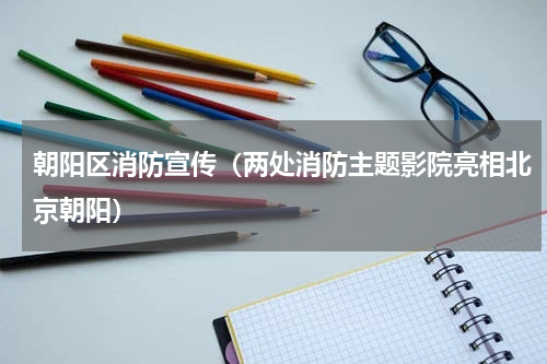 朝阳区消防宣传（两处消防主题影院亮相北京朝阳）
