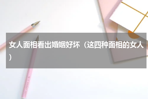 女人面相看出婚姻好坏（这四种面相的女人）
