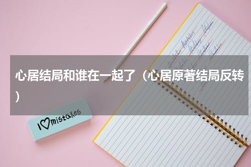 心居结局和谁在一起了（心居原著结局反转）