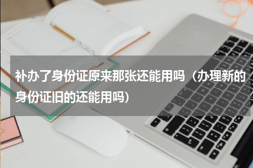 补办了身份证原来那张还能用吗（办理新的身份证旧的还能用吗）