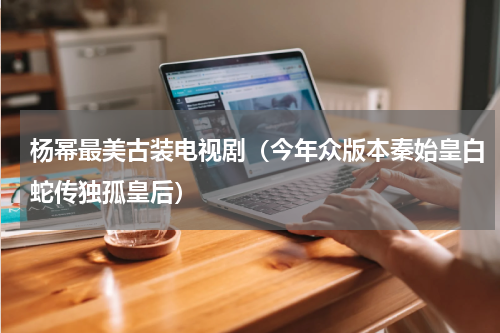 杨幂最美古装电视剧（今年众版本秦始皇白蛇传独孤皇后）