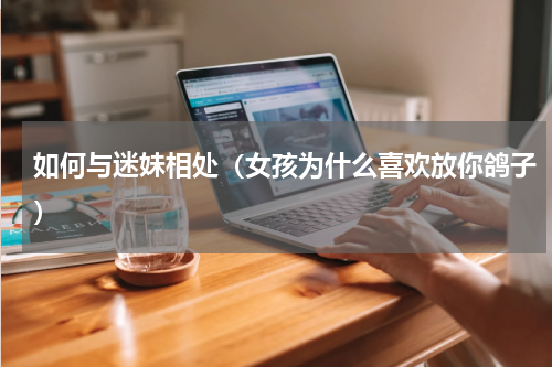 如何与迷妹相处（女孩为什么喜欢放你鸽子）