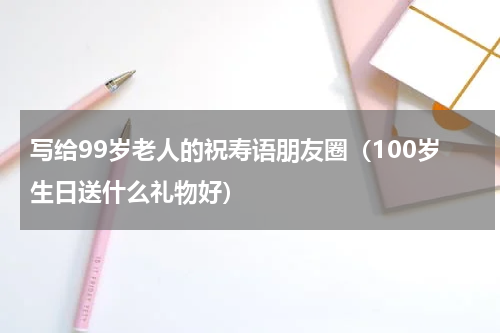 写给99岁老人的祝寿语朋友圈（100岁生日送什么礼物好）