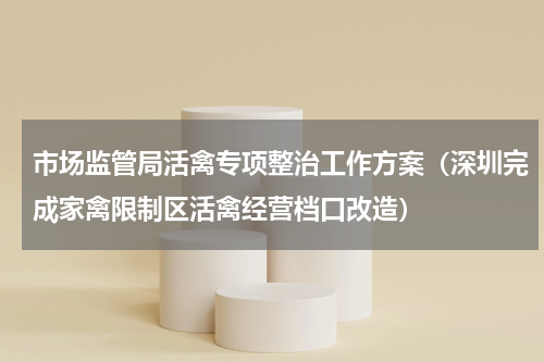 市场监管局活禽专项整治工作方案（深圳完成家禽限制区活禽经营档口改造）
