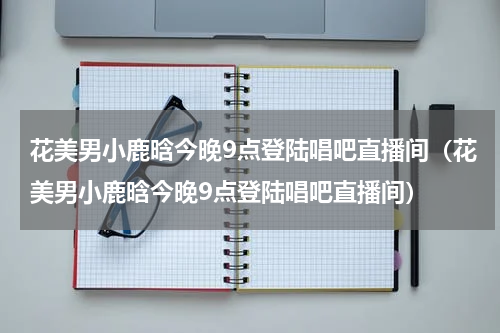 花美男小鹿晗今晚9点登陆唱吧直播间（花美男小鹿晗今晚9点登陆唱吧直播间）