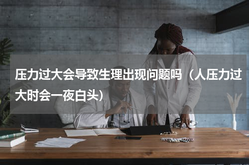 压力过大会导致生理出现问题吗（人压力过大时会一夜白头）