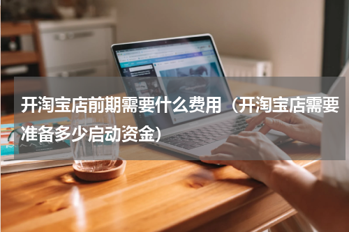开淘宝店前期需要什么费用（开淘宝店需要准备多少启动资金）