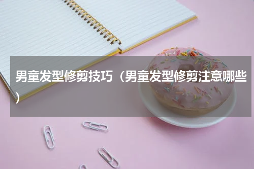 男童发型修剪技巧（男童发型修剪注意哪些）