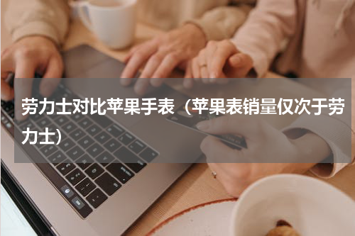 劳力士对比苹果手表（苹果表销量仅次于劳力士）