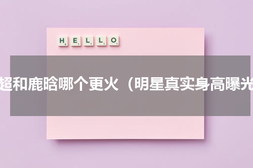 邓超和鹿晗哪个更火（明星真实身高曝光）